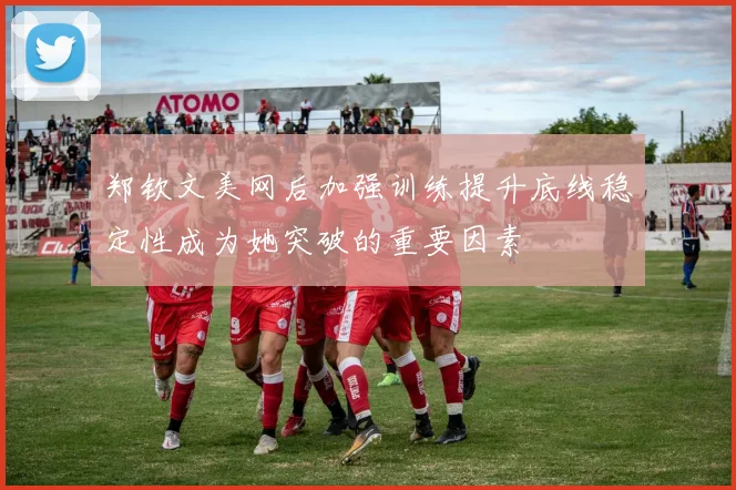 郑钦文美网后加强训练提升底线稳定性成为她突破的重要因素