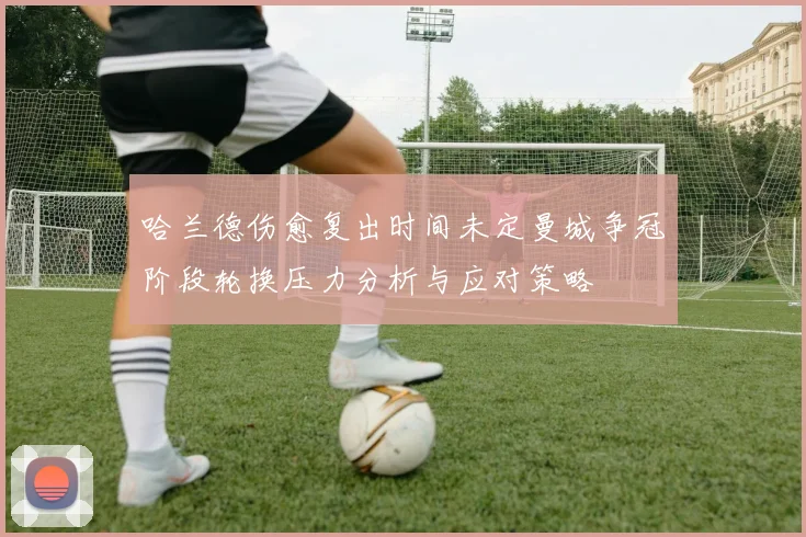 哈兰德伤愈复出时间未定曼城争冠阶段轮换压力分析与应对策略