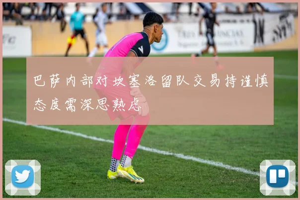 巴萨内部对坎塞洛留队交易持谨慎态度需深思熟虑