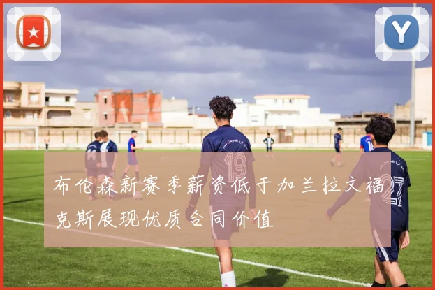 布伦森新赛季薪资低于加兰拉文福克斯展现优质合同价值
