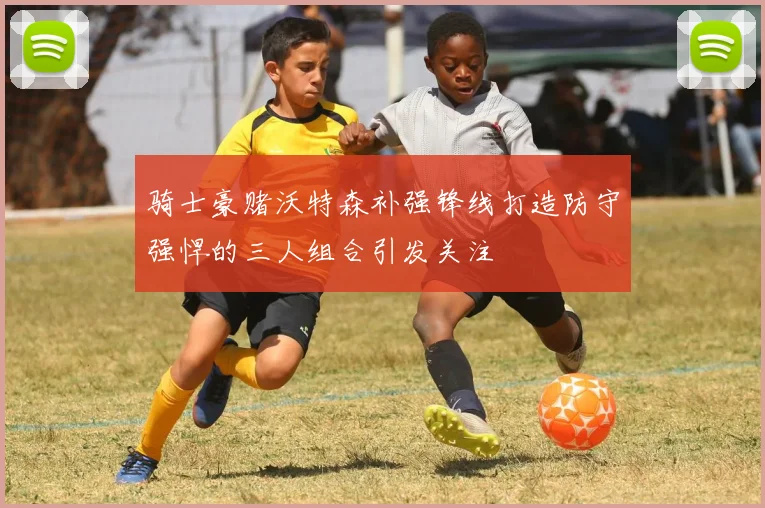 骑士豪赌沃特森补强锋线打造防守强悍的三人组合引发关注