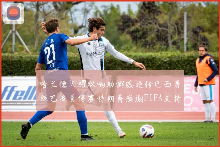 哈兰德闪耀双响助挪威逆转巴西晋级巴洛贡停赛特朗普感谢FIFA支持